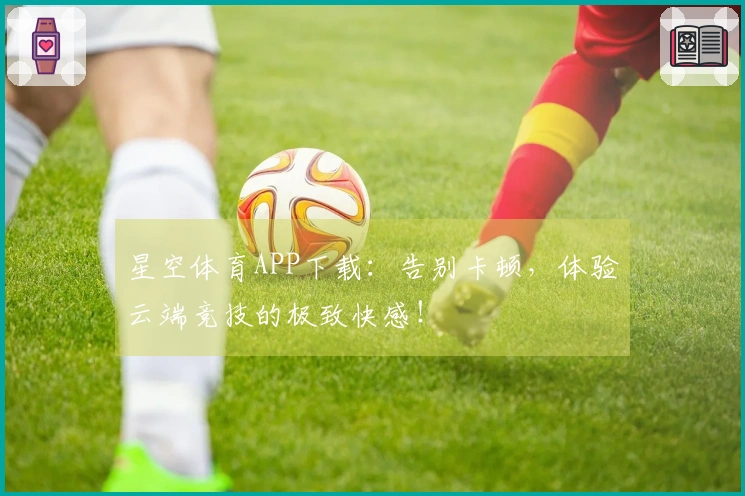 星空体育APP下载：告别卡顿，体验云端竞技的极致快感！