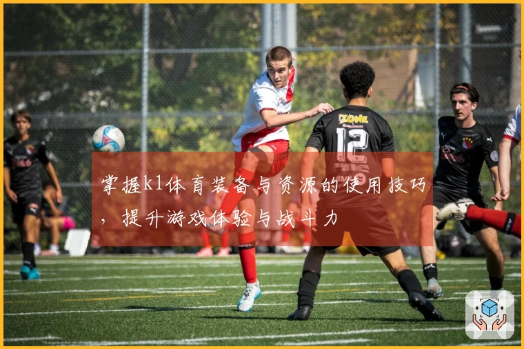 掌握k1体育装备与资源的使用技巧，提升游戏体验与战斗力