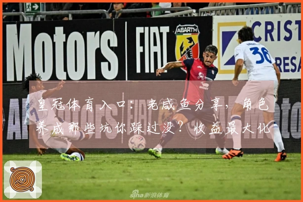 皇冠体育入口：老咸鱼分享，角色养成那些坑你踩过没？收益最大化思路！