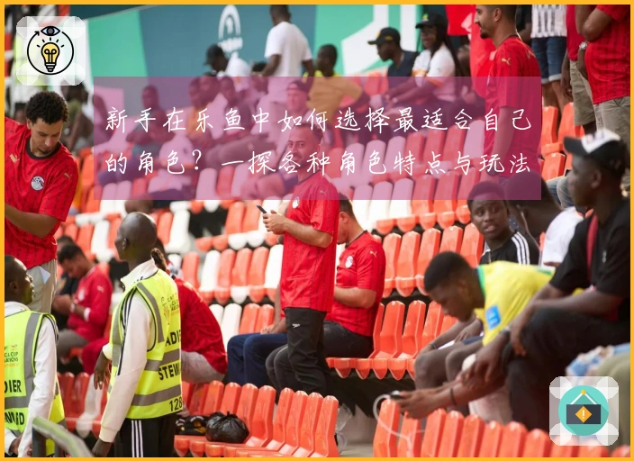 新手在乐鱼中如何选择最适合自己的角色？一探各种角色特点与玩法差异
