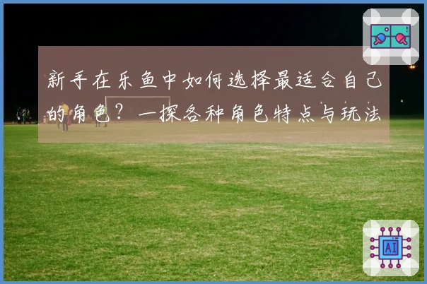 新手在乐鱼中如何选择最适合自己的角色？一探各种角色特点与玩法差异